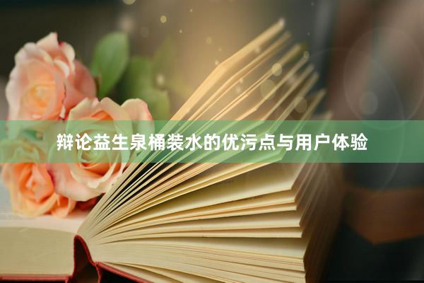 辩论益生泉桶装水的优污点与用户体验
