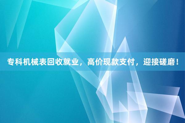 专科机械表回收就业，高价现款支付，迎接磋磨！