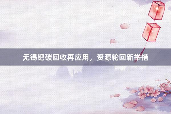 无锡钯碳回收再应用，资源轮回新举措