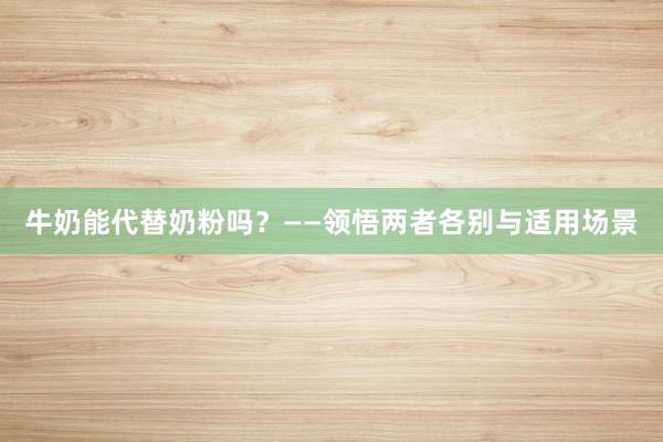 牛奶能代替奶粉吗？——领悟两者各别与适用场景