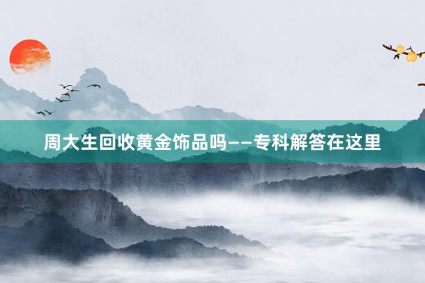 周大生回收黄金饰品吗——专科解答在这里
