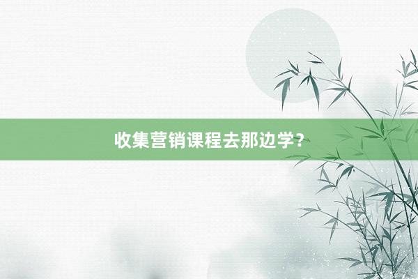 收集营销课程去那边学？