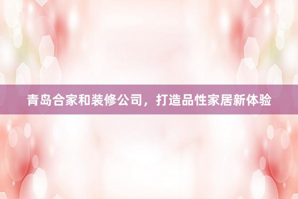 青岛合家和装修公司，打造品性家居新体验