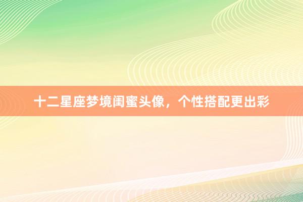 十二星座梦境闺蜜头像，个性搭配更出彩