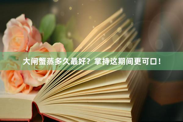 大闸蟹蒸多久最好？掌持这期间更可口！